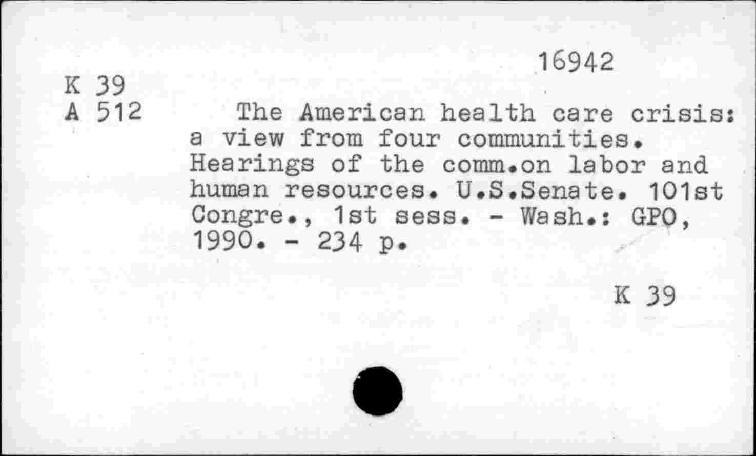 ﻿16942
K 39
A 512 The American health care crisis: a view from four communities. Hearings of the comm.on labor and human resources. U.S.Senate. 1O1st Gongre., 1st sess. - Wash.: GPO, 1990. - 234 p.
K 39